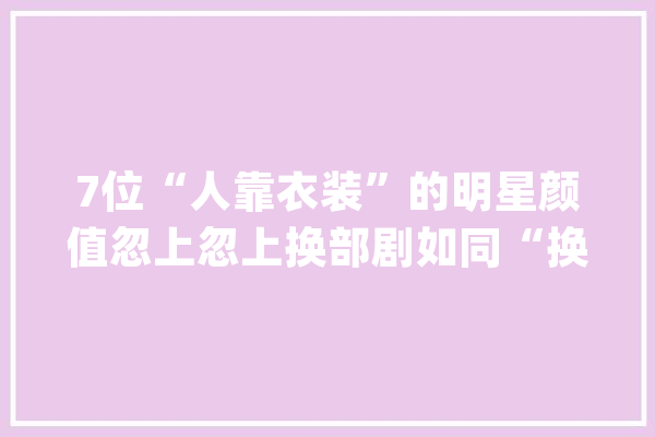 7位“人靠衣装”的明星颜值忽上忽上换部剧如同“换脸”了_造型_演员 绘影字幕