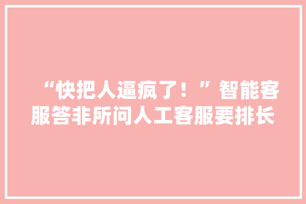 “快把人逼疯了！”智能客服答非所问人工客服要排长队_客服_花费者 智能写作