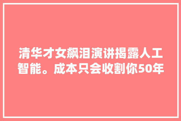 清华才女飙泪演讲揭露人工智能。成本只会收割你50年后只有两种人_人工智能_成本 智能助手