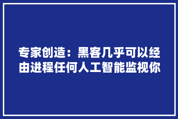 专家创造：黑客几乎可以经由进程任何人工智能监视你的聊天记录_人工智能_揣摸