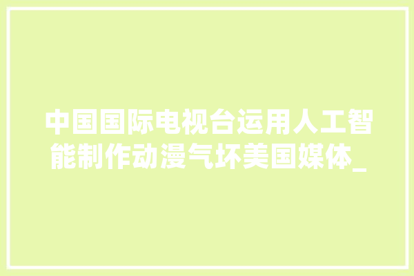 中国国际电视台运用人工智能制作动漫气坏美国媒体_美国_动漫 云服务