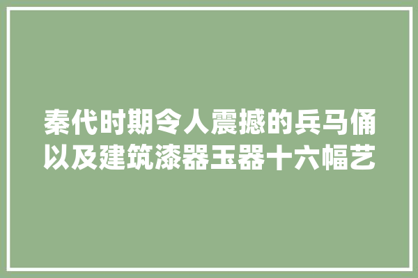 秦代时期令人震撼的兵马俑以及建筑漆器玉器十六幅艺术作品赏析_秦代_戎马俑 文字写作