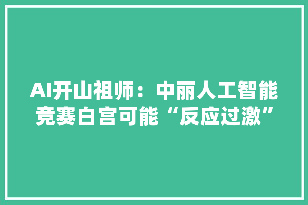 AI开山祖师：中丽人工智能竞赛白宫可能“反应过激”……_美国_中国 绘影字幕