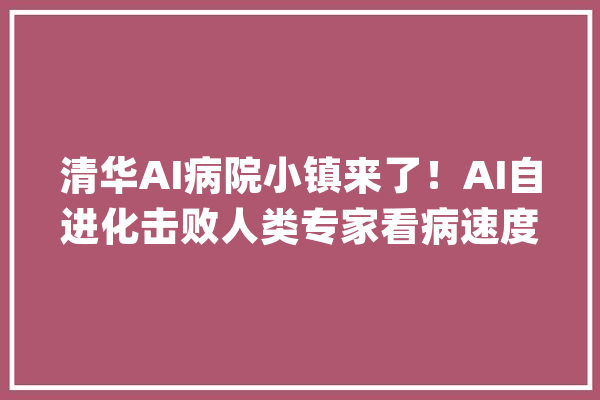 清华AI病院小镇来了！AI自进化击败人类专家看病速度惊人_人类_世界 智能问答