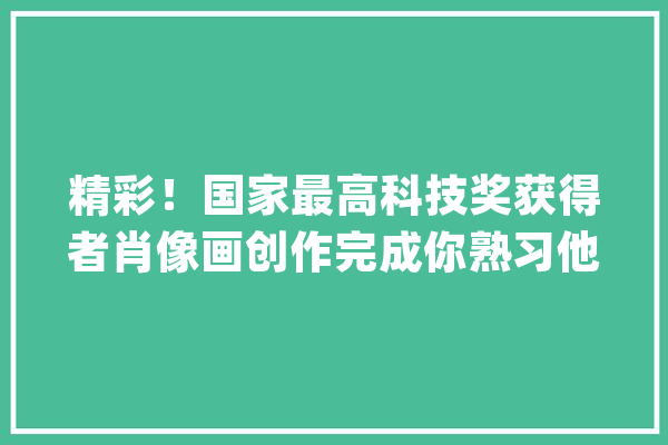 精彩！国家最高科技奖获得者肖像画创作完成你熟习他们吗？_中国_技巧