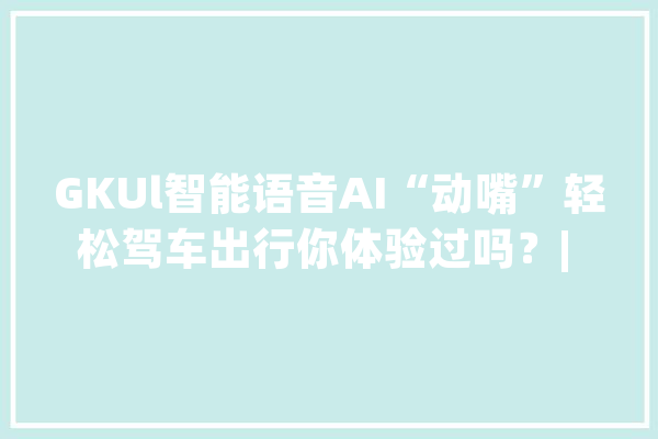 GKUl智能语音AI“动嘴”轻松驾车出行你体验过吗？| 钛度实验室_体系_语音 智能助手