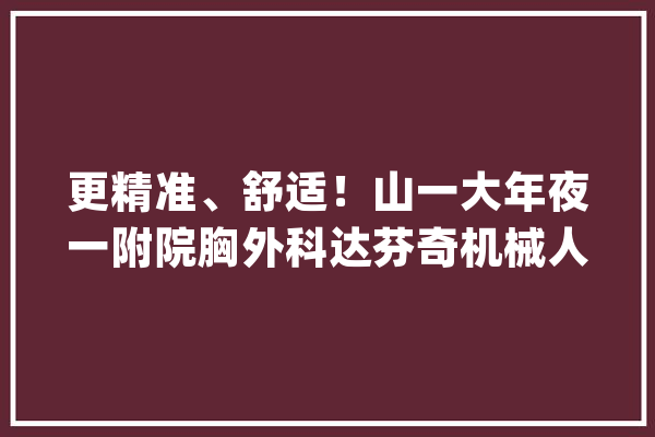 更精准、舒适！山一大年夜一附院胸外科达芬奇机械人手术打破300例_手术_达芬奇