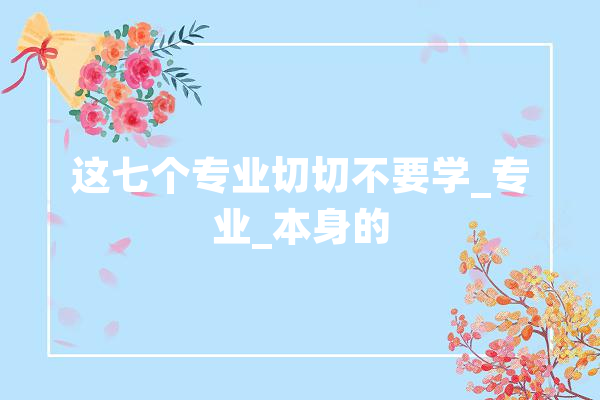 这七个专业切切不要学_专业_本身的 智能问答