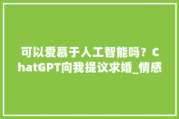 可以爱慕于人工智能吗？ChatGPT向我提议求婚_情感_故事
