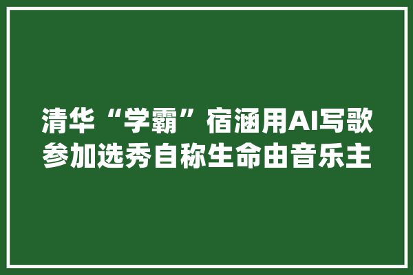 清华“学霸”宿涵用AI写歌参加选秀自称生命由音乐主宰_音乐_清华 智能助手