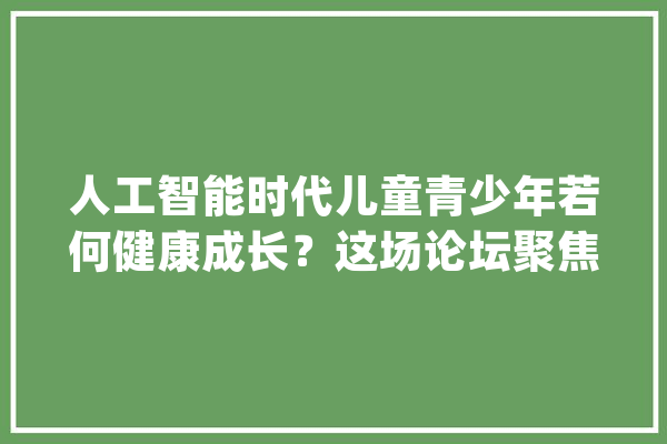 人工智能时代儿童青少年若何健康成长？这场论坛聚焦向善而“生”_人工智能_青少年 绘影字幕