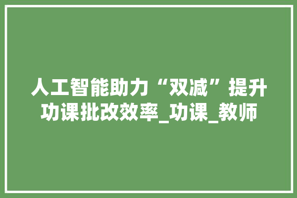 人工智能助力“双减”提升功课批改效率_功课_教师 AI快讯