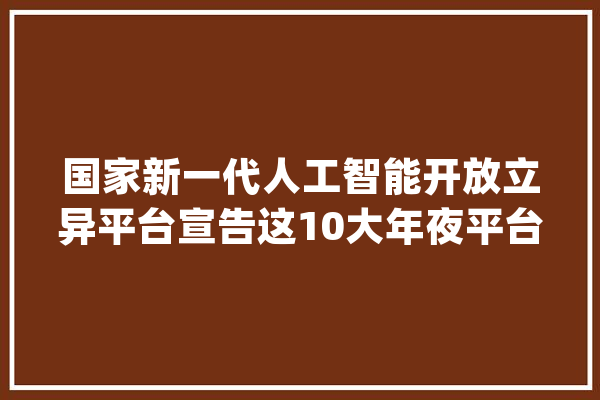 国家新一代人工智能开放立异平台宣告这10大年夜平台入选_人工智能_平台 云服务