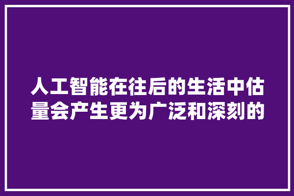 人工智能在往后的生活中估量会产生更为广泛和深刻的影响_人工智能_工作 智能写作
