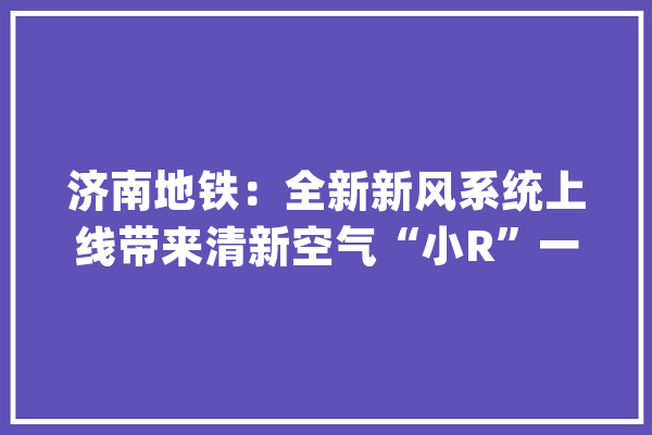 济南地铁：全新新风系统上线带来清新空气“小R”一天消杀8次_单程票_工作 AI快讯