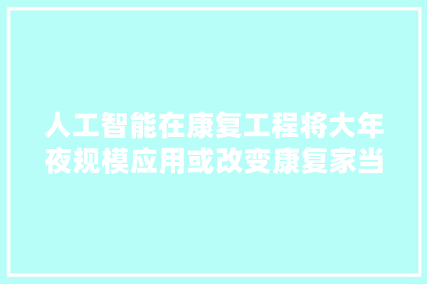人工智能在康复工程将大年夜规模应用或改变康复家当格局_人工智能_机械人