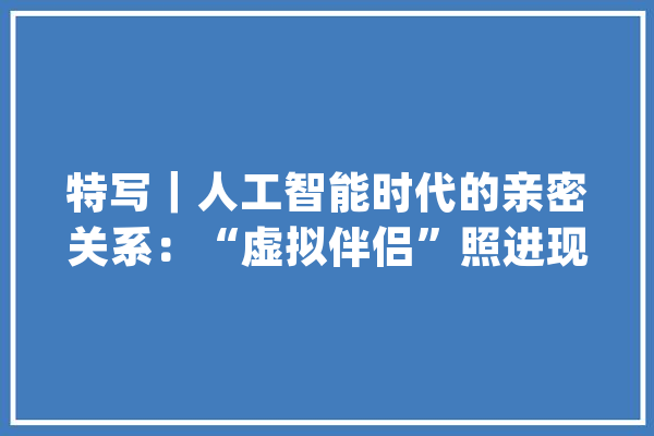 特写｜人工智能时代的亲密关系：“虚拟伴侣”照进现实_伴侣_人工智能