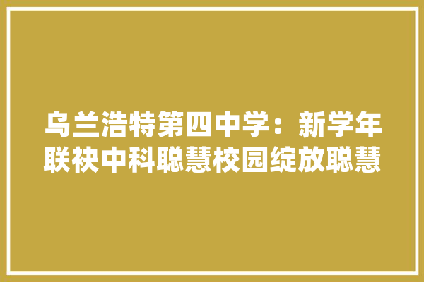 乌兰浩特第四中学：新学年联袂中科聪慧校园绽放聪慧之美_乌兰浩特市_聪明 AI快讯