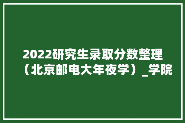 2022研究生录取分数整理（北京邮电大年夜学）_学院_技巧 智能写作