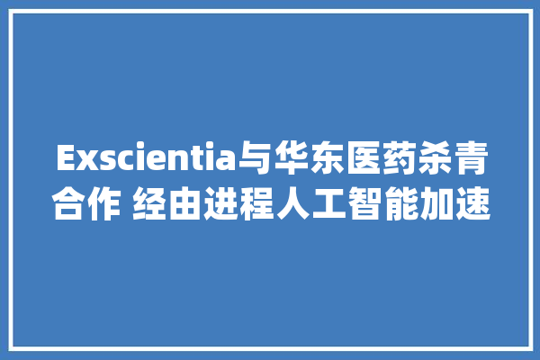Exscientia与华东医药杀青合作 经由进程人工智能加速抗肿瘤药物研发_医药_计策