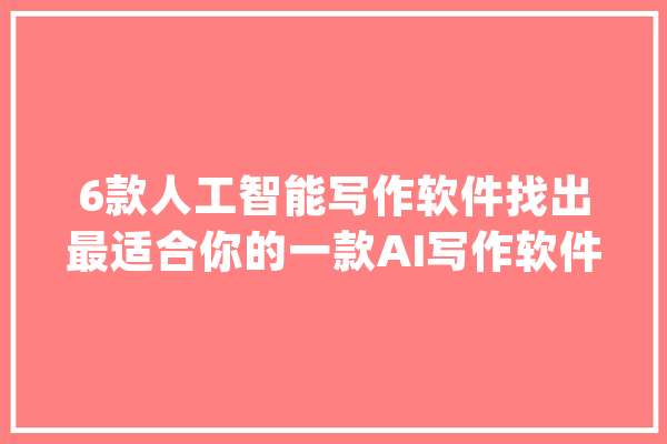 6款人工智能写作软件找出最适合你的一款AI写作软件！_功效_功课 AI快讯