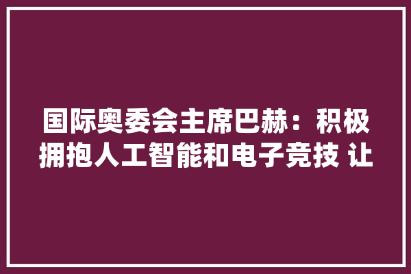 国际奥委会主席巴赫：积极拥抱人工智能和电子竞技 让奥运更开放！_国际奥委会_奥运会