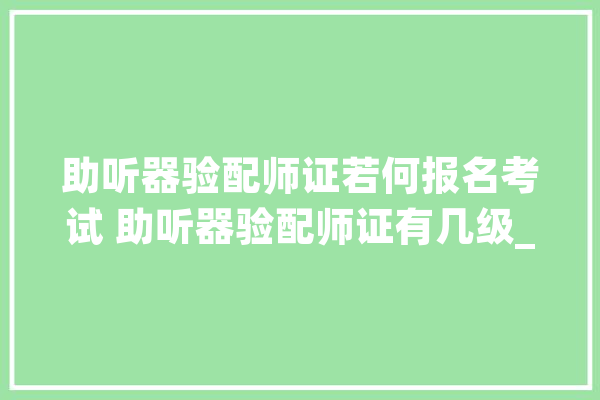 助听器验配师证若何报名考试 助听器验配师证有几级_助听器_人对