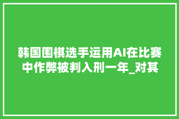 韩国围棋选手运用AI在比赛中作弊被判入刑一年_对其_犯法嫌疑人