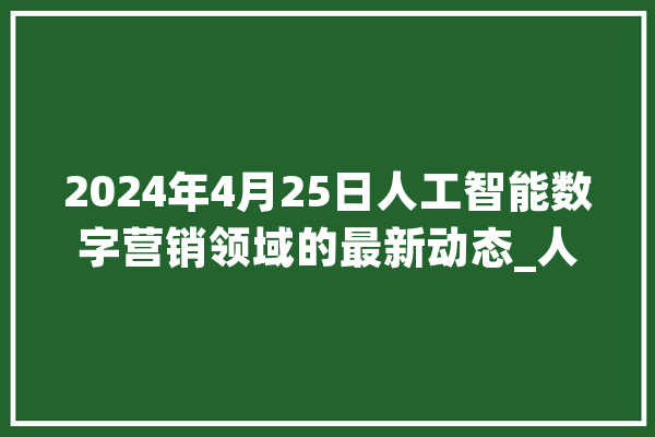 2024年4月25日人工智能数字营销领域的最新动态_人工智能_数字 科技快讯