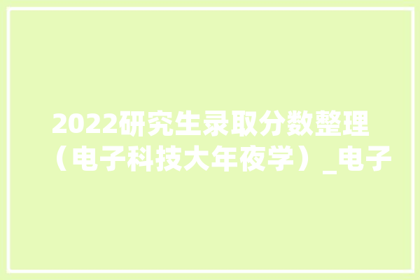 2022研究生录取分数整理（电子科技大年夜学）_电子信息_工程学院