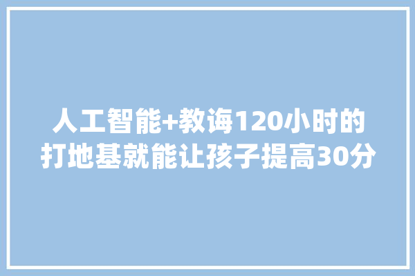 人工智能+教诲120小时的打地基就能让孩子提高30分..._人工智能_孩子 智能写作