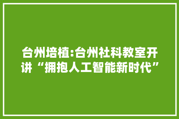 台州培植:台州社科教室开讲“拥抱人工智能新时代”_人工智能_讲座 AI简讯