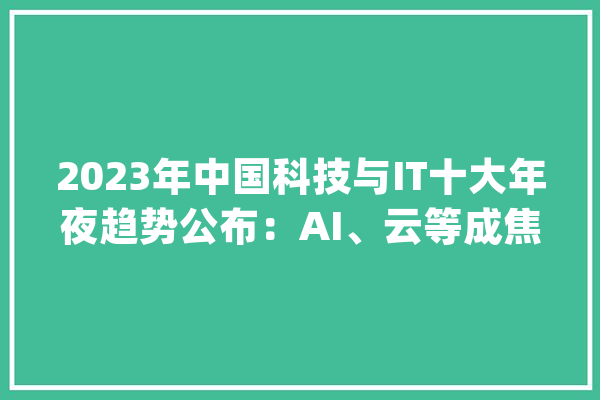 2023年中国科技与IT十大年夜趋势公布：AI、云等成焦点_模子_不雅点 智能问答