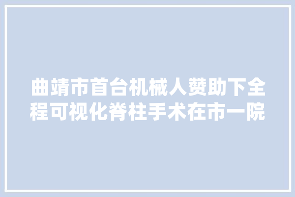 曲靖市首台机械人赞助下全程可视化脊柱手术在市一院完成_曲靖市_手术