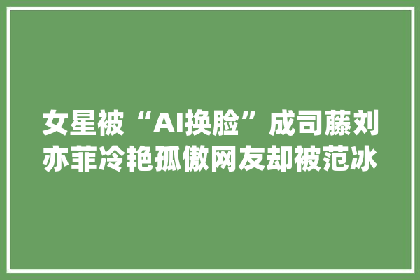 女星被“AI换脸”成司藤刘亦菲冷艳孤傲网友却被范冰冰惊艳了_换脸_这部 AI快讯