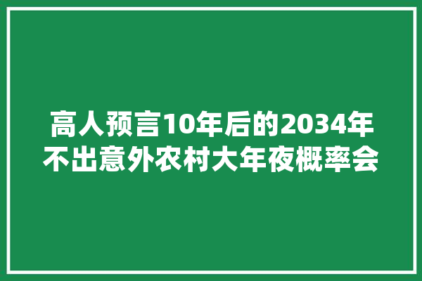 高人预言10年后的2034年不出意外农村大年夜概率会有这些大年夜变革_农村_农民 智能助手