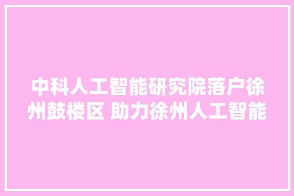 中科人工智能研究院落户徐州鼓楼区 助力徐州人工智能成长迈入新阶段_徐州_人工智能