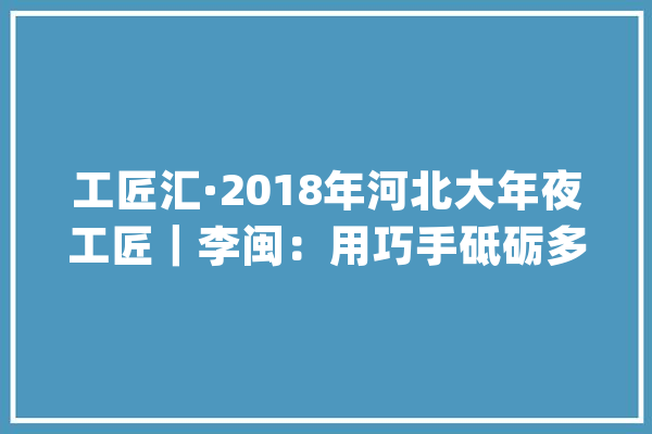 工匠汇·2018年河北大年夜工匠｜李闽：用巧手砥砺多彩人生_剪纸_蔚县 智能问答