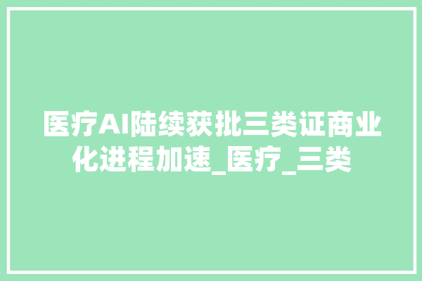 医疗AI陆续获批三类证商业化进程加速_医疗_三类 智能问答