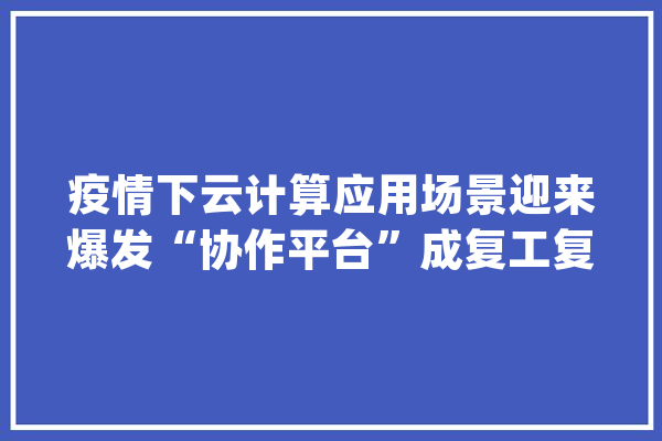 疫情下云计算应用场景迎来爆发“协作平台”成复工复产一大年夜利器_金山_疫情