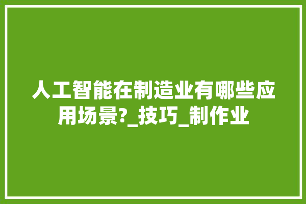 人工智能在制造业有哪些应用场景?_技巧_制作业 智能助手