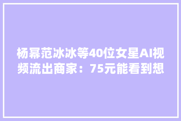 杨幂范冰冰等40位女星AI视频流出商家：75元能看到想看到的_换脸_女明星 科技快讯