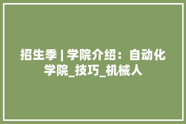 招生季 | 学院介绍：自动化学院_技巧_机械人 智能写作