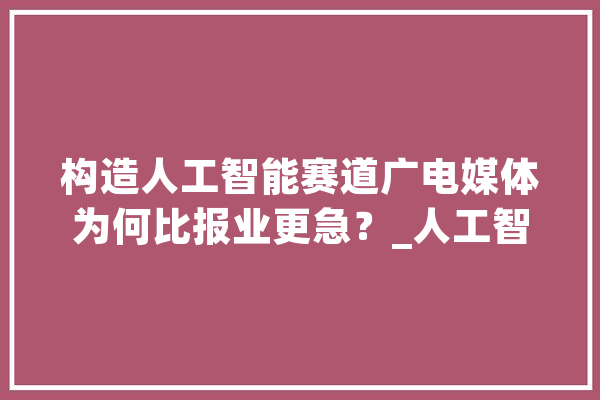构造人工智能赛道广电媒体为何比报业更急？_人工智能_媒体 科技快讯