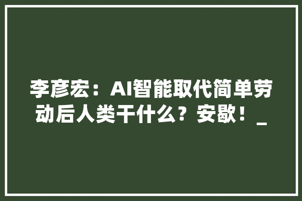 李彦宏：AI智能取代简单劳动后人类干什么？安歇！_工作_技巧 AI简讯