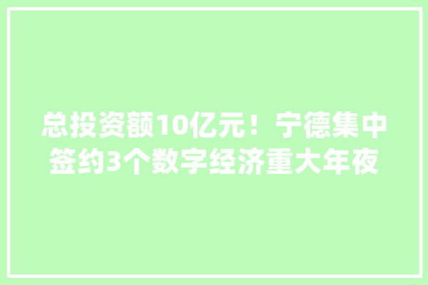 总投资额10亿元！宁德集中签约3个数字经济重大年夜项目_宁德_数字 计算机
