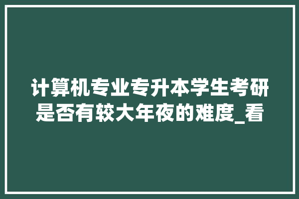 计算机专业专升本学生考研是否有较大年夜的难度_看重_互联网 智能问答