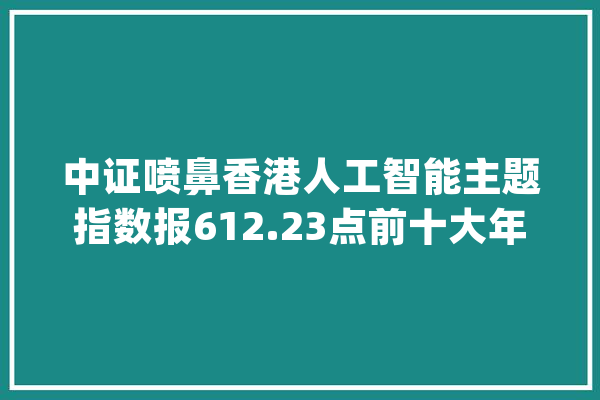 中证喷鼻香港人工智能主题指数报612.23点前十大年夜权重包含海尔智家等_指数_喷鼻港