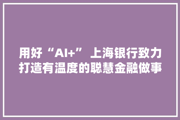 用好“AI+” 上海银行致力打造有温度的聪慧金融做事_数字_上海银行 智能助手