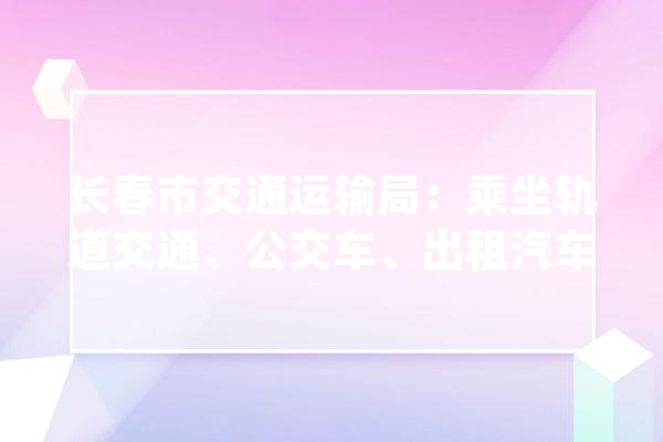 长春市交通运输局：乘坐轨道交通、公交车、出租汽车的乘客要扫码_工作_疫情